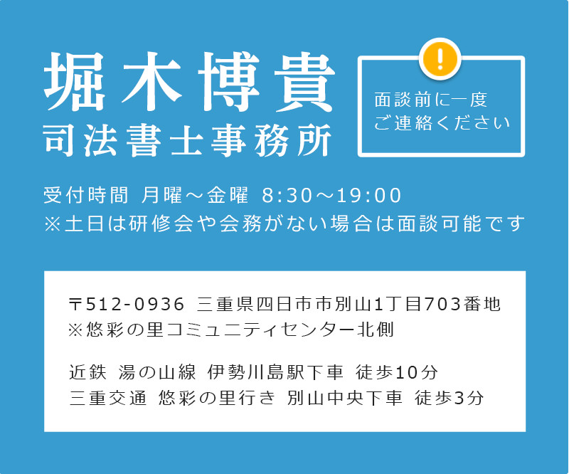 堀木博貴司法書士事務所 059-321-5364 受付時間 月曜～金曜 8:30～19:00 ※土日は研修会や会務がない場合は面談可能です 面談前に一度 ご連絡ください 〒512-0936 三重県四日市市別山1丁目703番地 ※悠彩の里コミュニティセンター北側 近鉄 湯の山線 伊勢川島駅下車 徒歩10分 三重交通 悠彩の里行き 別山中央下車 徒歩3分