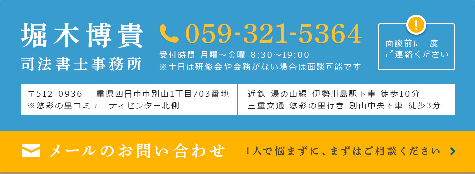 堀木博貴司法書士事務所 059-321-5364 受付時間 月曜～金曜 8:30～19:00 ※土日は研修会や会務がない場合は面談可能です 面談前に一度 ご連絡ください 〒512-0936 三重県四日市市別山1丁目703番地 ※悠彩の里コミュニティセンター北側 近鉄 湯の山線 伊勢川島駅下車 徒歩10分 三重交通 悠彩の里行き 別山中央下車 徒歩3分 メールのお問い合わせ 1人で悩まずに、まずはご相談ください